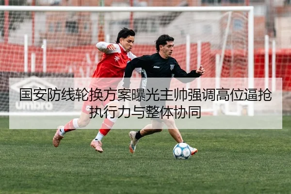 国安防线轮换方案曝光主帅强调高位逼抢执行力与整体协同