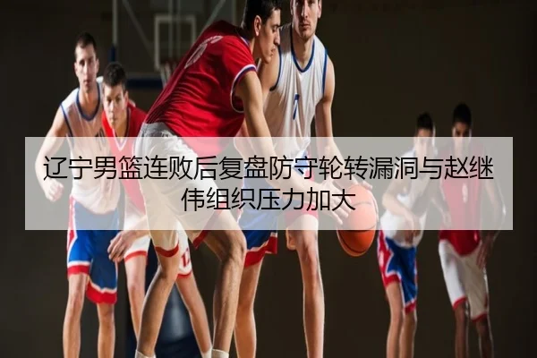 辽宁男篮连败后复盘防守轮转漏洞与赵继伟组织压力加大